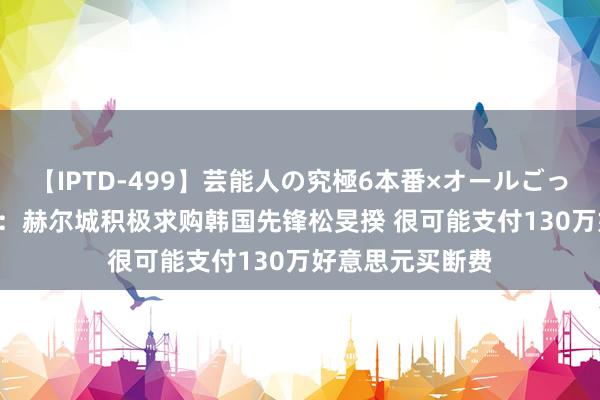 【IPTD-499】芸能人の究極6本番×オールごっくん AYA 韩媒：赫尔城积极求购韩国先锋松旻揆 很可能支付130万好意思元买断费