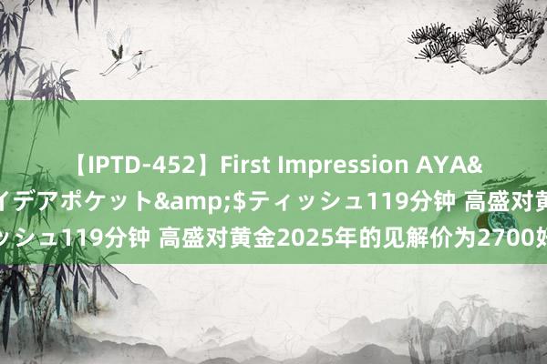 【IPTD-452】First Impression AYA</a>2009-05-01アイデアポケット&$ティッシュ119分钟 高盛对黄金2025年的见解价为2700好意思元