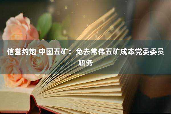 信誉约炮 中国五矿：免去常伟五矿成本党委委员职务