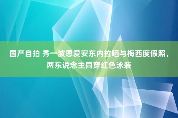 国产自拍 秀一波恩爱安东内拉晒与梅西度假照，两东说念主同穿红色泳装