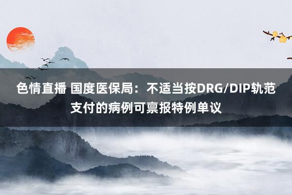 色情直播 国度医保局：不适当按DRG/DIP轨范支付的病例可禀报特例单议