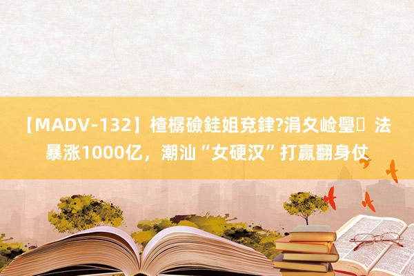 【MADV-132】楂樼礆銈姐兗銉?涓夊崄璺法 暴涨1000亿，潮汕“女硬汉”打赢翻身仗