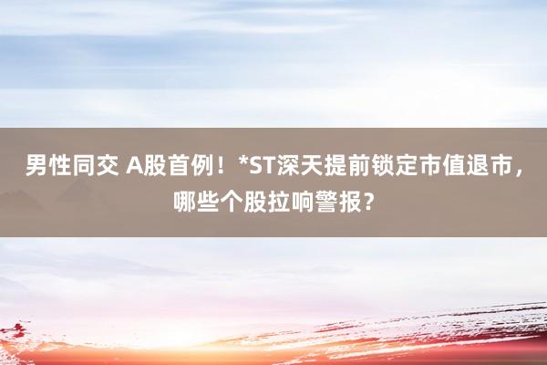 男性同交 A股首例！*ST深天提前锁定市值退市，哪些个股拉响警报？