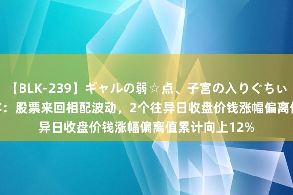 【BLK-239】ギャルの弱☆点、子宮の入りぐちぃ EMIRI *ST贤丰：股票来回相配波动，2个往异日收盘价钱涨幅偏离值累计向上12%