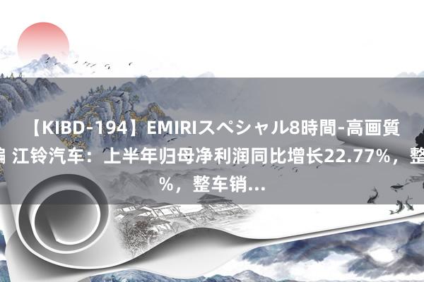 【KIBD-194】EMIRIスペシャル8時間-高画質-特別編 江铃汽车：上半年归母净利润同比增长22.77%，整车销...