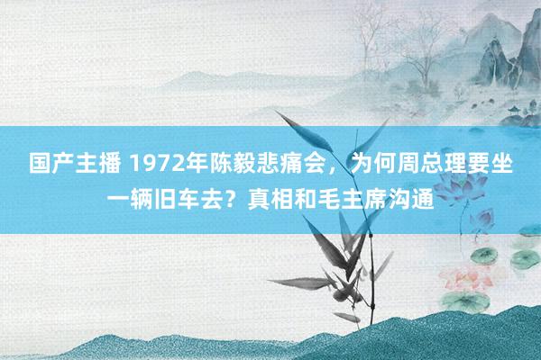 国产主播 1972年陈毅悲痛会，为何周总理要坐一辆旧车去？真相和毛主席沟通