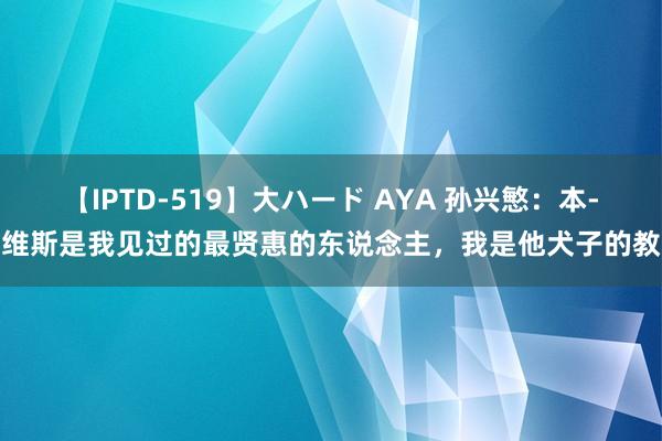 【IPTD-519】大ハード AYA 孙兴慜：本-戴维斯是我见过的最贤惠的东说念主，我是他犬子的教父