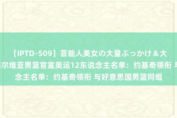 【IPTD-509】芸能人美女の大量ぶっかけ＆大量ごっくん AYA 塞尔维亚男篮官宣奥运12东说念主名单：约基奇领衔 与好意思国男篮同组