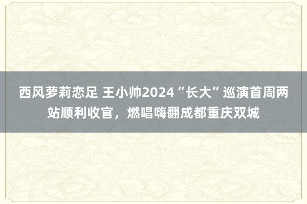 西风萝莉恋足 王小帅2024“长大”巡演首周两站顺利收官，燃唱嗨翻成都重庆双城