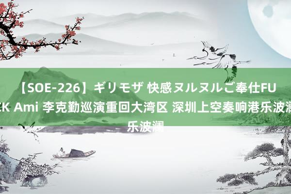 【SOE-226】ギリモザ 快感ヌルヌルご奉仕FUCK Ami 李克勤巡演重回大湾区 深圳上空奏响港乐波澜