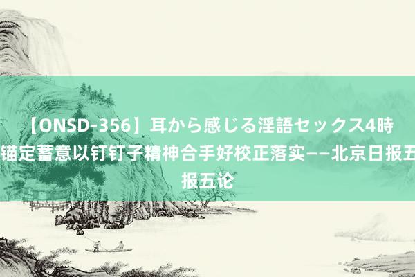 【ONSD-356】耳から感じる淫語セックス4時間 锚定蓄意以钉钉子精神合手好校正落实——北京日报五论