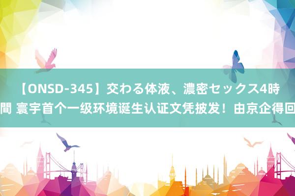 【ONSD-345】交わる体液、濃密セックス4時間 寰宇首个一级环境诞生认证文凭披发！由京企得回