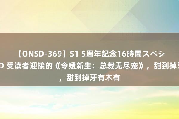 【ONSD-369】S1 5周年記念16時間スペシャル RED 受读者迎接的《令嫒新生：总裁无尽宠》，甜到掉牙有木有