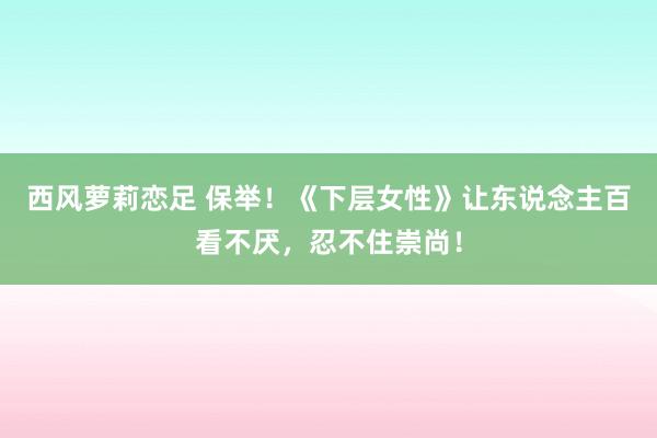 西风萝莉恋足 保举！《下层女性》让东说念主百看不厌，忍不住崇尚！