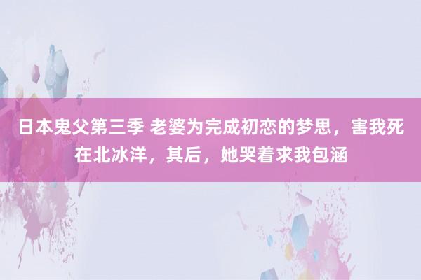 日本鬼父第三季 老婆为完成初恋的梦思，害我死在北冰洋，其后，她哭着求我包涵