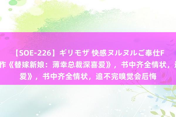 【SOE-226】ギリモザ 快感ヌルヌルご奉仕FUCK Ami 经典之作《替嫁新娘：薄幸总裁深喜爱》，书中齐全情状，追不完嗅觉会后悔