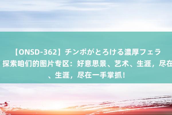 【ONSD-362】チンポがとろける濃厚フェラチオ4時間 探索咱们的图片专区：好意思景、艺术、生涯，尽在一手掌抓！