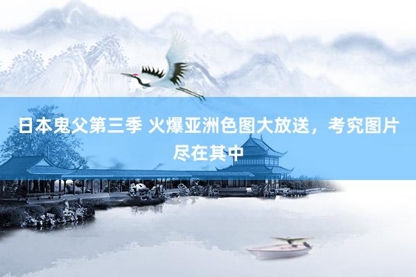 日本鬼父第三季 火爆亚洲色图大放送，考究图片尽在其中