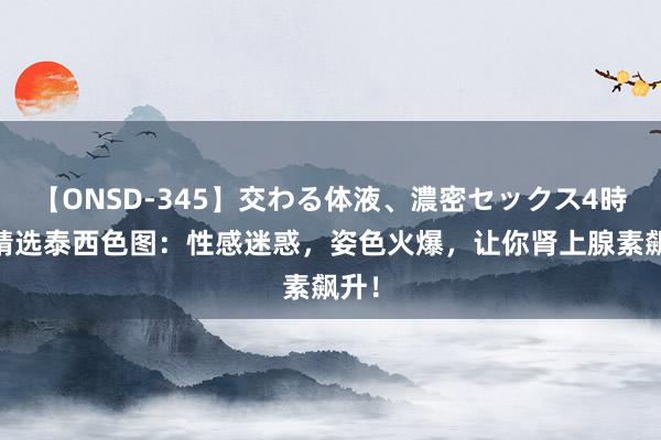 【ONSD-345】交わる体液、濃密セックス4時間 精选泰西色图：性感迷惑，姿色火爆，让你肾上腺素飙升！