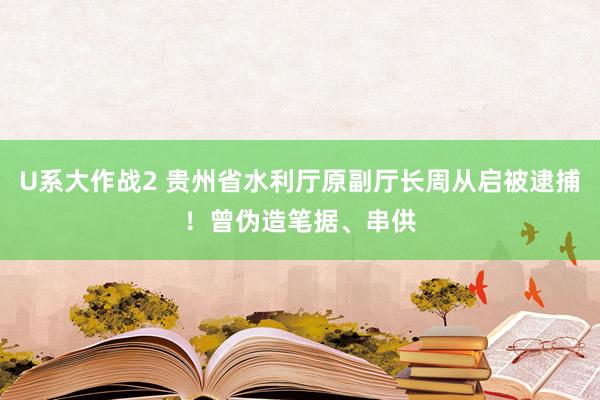 U系大作战2 贵州省水利厅原副厅长周从启被逮捕！曾伪造笔据、串供