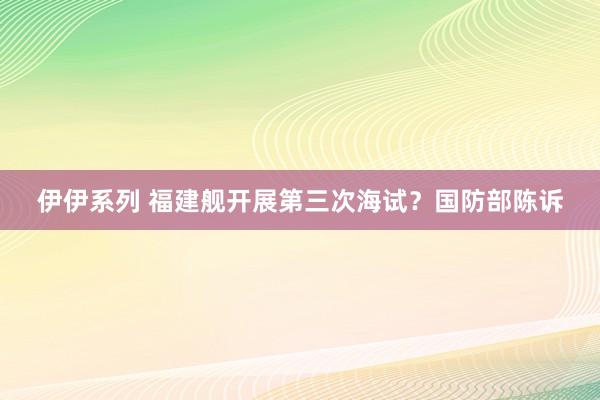 伊伊系列 福建舰开展第三次海试？国防部陈诉