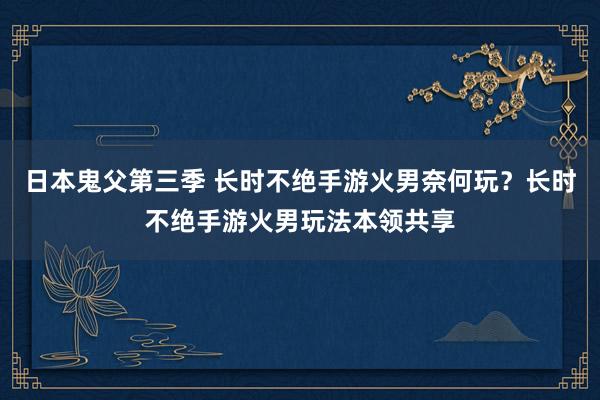 日本鬼父第三季 长时不绝手游火男奈何玩？长时不绝手游火男玩法本领共享