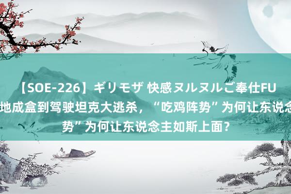 【SOE-226】ギリモザ 快感ヌルヌルご奉仕FUCK Ami 从落地成盒到驾驶坦克大逃杀，“吃鸡阵势”为何让东说念主如斯上面？