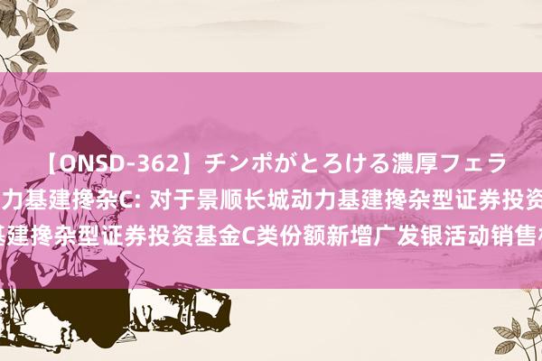 【ONSD-362】チンポがとろける濃厚フェラチオ4時間 景顺长城动力基建搀杂C: 对于景顺长城动力基建搀杂型证券投资基金C类份额新增广发银活动销售机构的公告