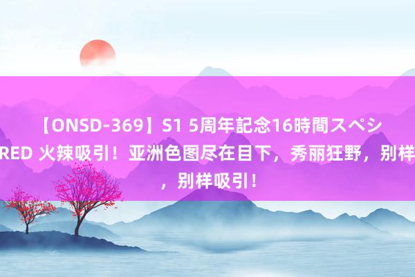 【ONSD-369】S1 5周年記念16時間スペシャル RED 火辣吸引！亚洲色图尽在目下，秀丽狂野，别样吸引！