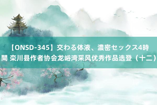 【ONSD-345】交わる体液、濃密セックス4時間 栾川县作者协会龙峪湾采风优秀作品选登（十二）