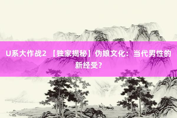 U系大作战2 【独家揭秘】伪娘文化：当代男性的新经受？