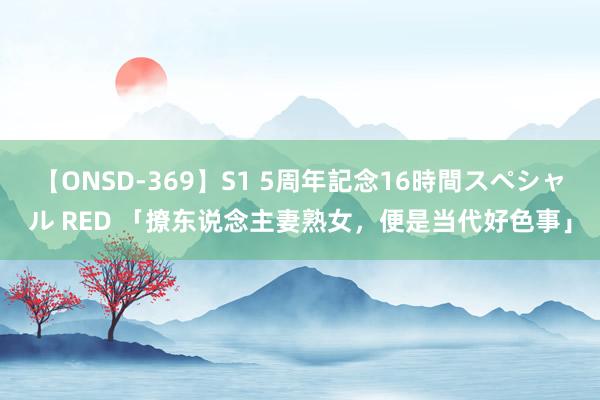 【ONSD-369】S1 5周年記念16時間スペシャル RED 「撩东说念主妻熟女，便是当代好色事」