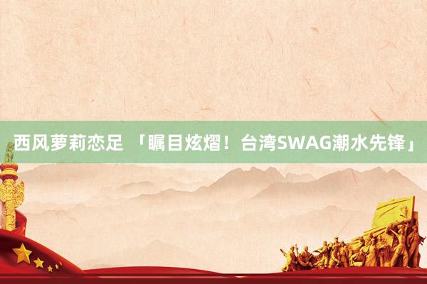 西风萝莉恋足 「瞩目炫熠！台湾SWAG潮水先锋」