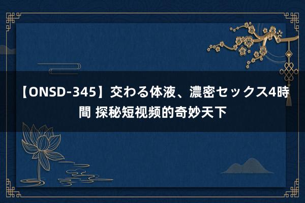 【ONSD-345】交わる体液、濃密セックス4時間 探秘短视频的奇妙天下