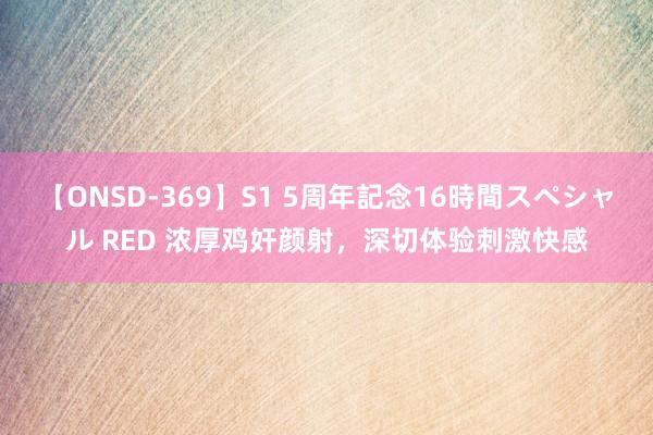 【ONSD-369】S1 5周年記念16時間スペシャル RED 浓厚鸡奸颜射，深切体验刺激快感