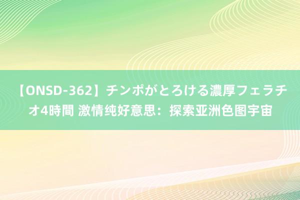 【ONSD-362】チンポがとろける濃厚フェラチオ4時間 激情纯好意思：探索亚洲色图宇宙