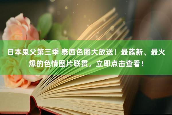 日本鬼父第三季 泰西色图大放送！最簇新、最火爆的色情图片联贯，立即点击查看！