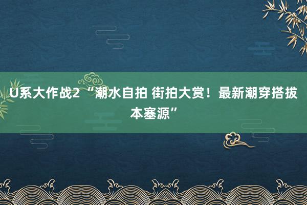 U系大作战2 “潮水自拍 街拍大赏！最新潮穿搭拔本塞源”