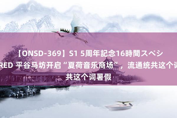 【ONSD-369】S1 5周年記念16時間スペシャル RED 平谷马坊开启“夏荷音乐商场”，流通统共这个词暑假