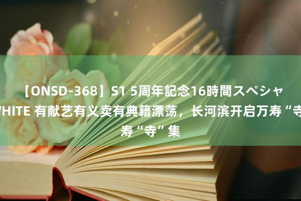 【ONSD-368】S1 5周年記念16時間スペシャル WHITE 有献艺有义卖有典籍漂荡，长河滨开启万寿“寺”集