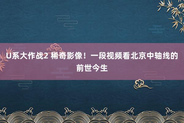 U系大作战2 稀奇影像！一段视频看北京中轴线的前世今生