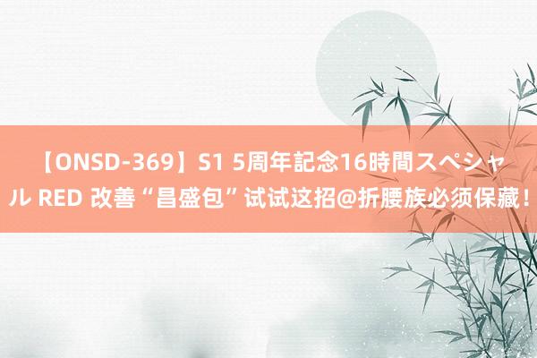 【ONSD-369】S1 5周年記念16時間スペシャル RED 改善“昌盛包”试试这招@折腰族必须保藏！