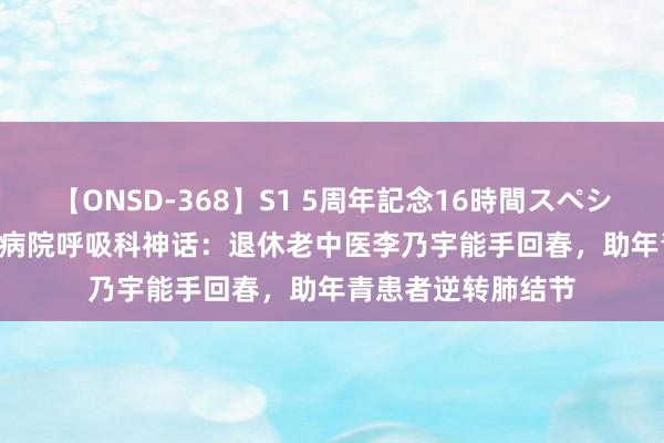 【ONSD-368】S1 5周年記念16時間スペシャル WHITE 省中病院呼吸科神话：退休老中医李乃宇能手回春，助年青患者逆转肺结节