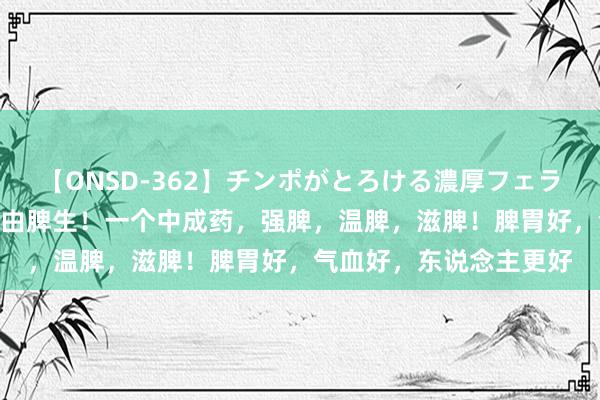 【ONSD-362】チンポがとろける濃厚フェラチオ4時間 戈焰：万病由脾生！一个中成药，强脾，温脾，滋脾！脾胃好，气血好，东说念主更好