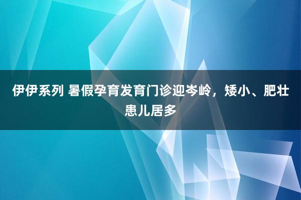 伊伊系列 暑假孕育发育门诊迎岑岭，矮小、肥壮患儿居多