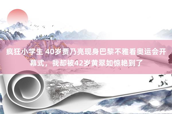 疯狂小学生 40岁贾乃亮现身巴黎不雅看奥运会开幕式，我却被42岁黄翠如惊艳到了