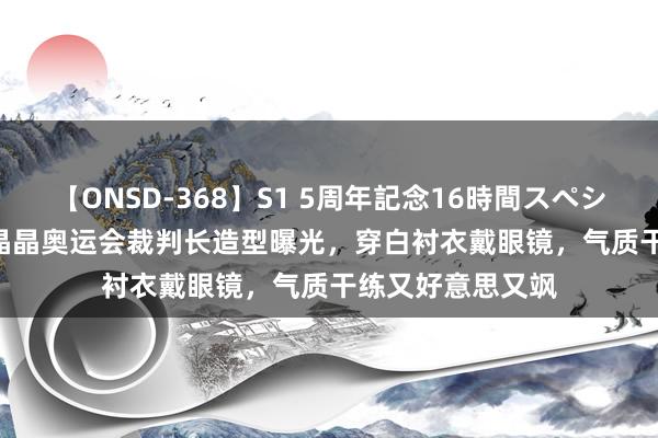 【ONSD-368】S1 5周年記念16時間スペシャル WHITE 郭晶晶奥运会裁判长造型曝光，穿白衬衣戴眼镜，气质干练又好意思又飒