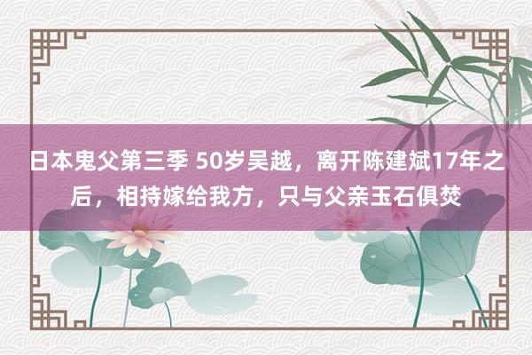 日本鬼父第三季 50岁吴越，离开陈建斌17年之后，相持嫁给我方，只与父亲玉石俱焚