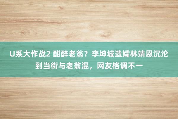 U系大作战2 酣醉老翁？李坤城遗孀林靖恩沉沦到当街与老翁混，网友格调不一