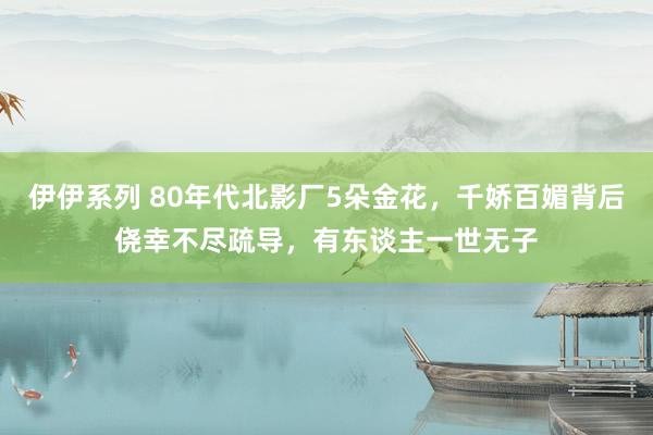 伊伊系列 80年代北影厂5朵金花，千娇百媚背后侥幸不尽疏导，有东谈主一世无子